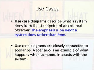 Use Cases
• Use case diagrams describe what a system
does from the standpoint of an external
observer. The emphasis is on what a
system does rather than how.
• Use case diagrams are closely connected to
scenarios. A scenario is an example of what
happens when someone interacts with the
system.
 