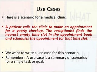 Use Cases
• Here is a scenario for a medical clinic.
• A patient calls the clinic to make an appointment
for a yearly checkup. The receptionist finds the
nearest empty time slot in the appointment book
and schedules the appointment for that time slot. "
• We want to write a use case for this scenario.
• Remember: A use case is a summary of scenarios
for a single task or goal.
 