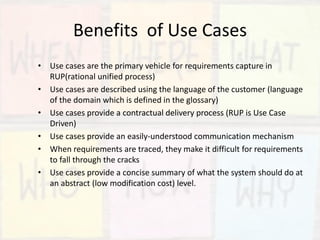 Benefits of Use Cases
• Use cases are the primary vehicle for requirements capture in
RUP(rational unified process)
• Use cases are described using the language of the customer (language
of the domain which is defined in the glossary)
• Use cases provide a contractual delivery process (RUP is Use Case
Driven)
• Use cases provide an easily-understood communication mechanism
• When requirements are traced, they make it difficult for requirements
to fall through the cracks
• Use cases provide a concise summary of what the system should do at
an abstract (low modification cost) level.
 