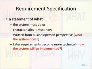 Requirement Specification
• a statement of what
– the system must do or
– characteristics it must have
– Written from businessperson perspective (what
the system does?)
– Later requirements become more technical (how
the system will be implemented?)
Slide 6
 