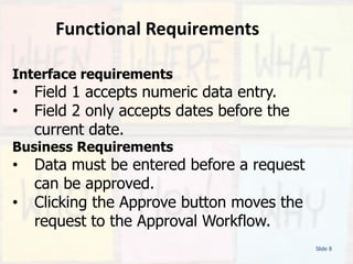 Functional Requirements
Slide 8
Interface requirements
• Field 1 accepts numeric data entry.
• Field 2 only accepts dates before the
current date.
Business Requirements
• Data must be entered before a request
can be approved.
• Clicking the Approve button moves the
request to the Approval Workflow.
 