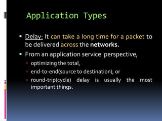 Application Types 
 Delay: It can take a long time for a packet to 
be delivered across the networks. 
 From an application service perspective, 
 optimizing the total, 
 end-to-end(source to destination), or 
 round-trip(cycle) delay is usually the most 
important things. 
 