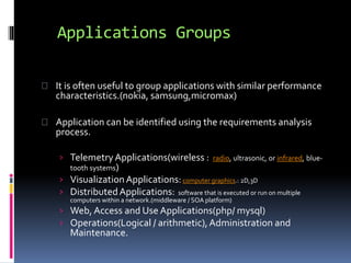 Applications Groups 
It is often useful to group applications with similar performance 
characteristics.(nokia, samsung,micromax) 
Application can be identified using the requirements analysis 
process. 
› Telemetry Applications(wireless : radio, ultrasonic, or infrared, blue-tooth 
systems) 
› Visualization Applications: computer graphics.: 2D,3D 
› Distributed Applications: software that is executed or run on multiple 
computers within a network.(middleware / SOA platform) 
› Web, Access and Use Applications(php/ mysql) 
› Operations(Logical / arithmetic), Administration and 
Maintenance. 
 