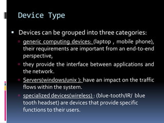 Device Type 
 Devices can be grouped into three categories: 
 generic computing devices: (laptop , mobile phone), 
their requirements are important from an end-to-end 
perspective, 
 they provide the interface between applications and 
the network. 
 Servers(windows/unix ): have an impact on the traffic 
flows within the system. 
 specialized devices(wireless) : (blue-tooth/IR/ blue 
tooth headset) are devices that provide specific 
functions to their users. 
 