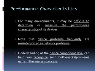Performance Characteristics 
 For many environments, it may be difficult to 
determine or measure the performance 
characteristics of its devices. 
 Note that device problems frequently are 
misinterpreted as network problems. 
 Understanding at the device component level can 
help you recognize such bottlenecks/problems 
early in the analysis process. 
 
