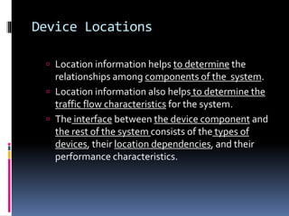 Device Locations 
 Location information helps to determine the 
relationships among components of the system. 
 Location information also helps to determine the 
traffic flow characteristics for the system. 
 The interface between the device component and 
the rest of the system consists of the types of 
devices, their location dependencies, and their 
performance characteristics. 
 