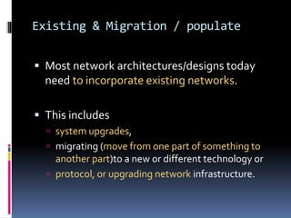 Existing & Migration / populate 
 Most network architectures/designs today 
need to incorporate existing networks. 
 This includes 
 system upgrades, 
 migrating (move from one part of something to 
another part)to a new or different technology or 
 protocol, or upgrading network infrastructure. 
 