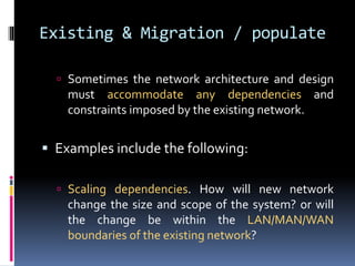 Existing & Migration / populate 
 Sometimes the network architecture and design 
must accommodate any dependencies and 
constraints imposed by the existing network. 
 Examples include the following: 
 Scaling dependencies. How will new network 
change the size and scope of the system? or will 
the change be within the LAN/MAN/WAN 
boundaries of the existing network? 
 