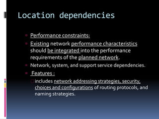 Location dependencies 
 Performance constraints: 
 Existing network performance characteristics 
should be integrated into the performance 
requirements of the planned network. 
 Network, system, and support service dependencies. 
 Features : 
 includes network addressing strategies, security, 
choices and configurations of routing protocols, and 
naming strategies. 
 