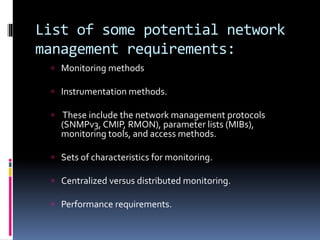 List of some potential network 
management requirements: 
 Monitoring methods 
 Instrumentation methods. 
 These include the network management protocols 
(SNMPv3, CMIP, RMON), parameter lists (MIBs), 
monitoring tools, and access methods. 
 Sets of characteristics for monitoring. 
 Centralized versus distributed monitoring. 
 Performance requirements. 
 