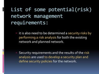 List of some potential(risk) 
network management 
requirements: 
 it is also need to be determined a security risks by 
performing a risk analysis for both the existing 
network and planned network. 
 Security requirements and the results of the risk 
analysis are used to develop a security plan and 
define security policies for the network. 
 
