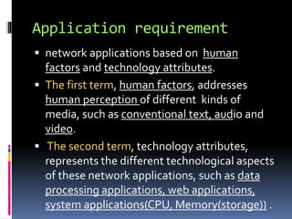 Application requirement 
 network applications based on human 
factors and technology attributes. 
 The first term, human factors, addresses 
human perception of different kinds of 
media, such as conventional text, audio and 
video. 
 The second term, technology attributes, 
represents the different technological aspects 
of these network applications, such as data 
processing applications, web applications, 
system applications(CPU, Memory(storage)) . 
 
