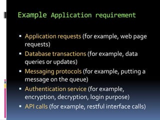 Example Application requirement 
 Application requests (for example, web page 
requests) 
 Database transactions (for example, data 
queries or updates) 
 Messaging protocols (for example, putting a 
message on the queue) 
 Authentication service (for example, 
encryption, decryption, login purpose) 
 API calls (for example, restful interface calls) 
 