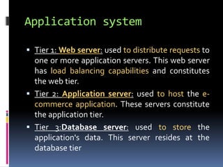Application system 
 Tier 1:Web server: used to distribute requests to 
one or more application servers. This web server 
has load balancing capabilities and constitutes 
the web tier. 
 Tier 2: Application server: used to host the e-commerce 
application. These servers constitute 
the application tier. 
 Tier 3:Database server: used to store the 
application's data. This server resides at the 
database tier 
 