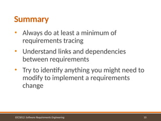 10
Summary
• Always do at least a minimum of
requirements tracing
• Understand links and dependencies
between requirements
• Try to identify anything you might need to
modify to implement a requirements
change
EECS812: Software Requirements Engineering
 