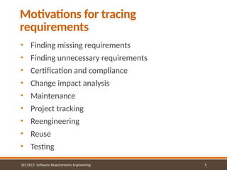 5
Motivations for tracing
requirements
EECS812: Software Requirements Engineering
• Finding missing requirements
• Finding unnecessary requirements
• Certification and compliance
• Change impact analysis
• Maintenance
• Project tracking
• Reengineering
• Reuse
• Testing
 