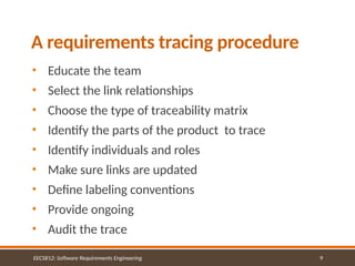 9
A requirements tracing procedure
EECS812: Software Requirements Engineering
• Educate the team
• Select the link relationships
• Choose the type of traceability matrix
• Identify the parts of the product to trace
• Identify individuals and roles
• Make sure links are updated
• Define labeling conventions
• Provide ongoing
• Audit the trace
 