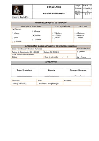 Gamby Tech Co.
FORMULÁRIO
Código: FOR 6.2-01
Emissão: 03/03/2015
Requisição de Pessoal
Versão: 04
Página: 2 de 1
AMBIENTE/CONDIÇÕES DE TRABALHO
CONDIÇÕES AMBIENTAIS ESFORÇO FÍSICO CONTATOS
( x ) Normais
( ) Poeira
( ) Calor
( x ) Ruídos
( ) Frio
( ) Outros
( ) Umidade
( ) Nenhum
( x ) Pouco
( ) Muito
( x ) Externos
( x ) Internos
( ) Isolado
INFORMAÇÕES DO DEPARTAMENTO DE RECURSOS HUMANOS
Cargo: Coordenador Recursos Humanos RECRUTAMENTO
Salário de Experiência: R$ 4.000,00 Salário: R$ 5.870,00 ( ) Interno
( x ) Externo
Nome do Candidato aprovado:
Código: Data de admissão: / /
APROVAÇÕES
_________________________
Gestor Requisitante
_____/_____/_____
_________________________
Diretoria
_____/_____/_____
_________________________
Recursos Humanos
_____/_____/_____
Elaborador: Sigilo: Aprovador:
Gamby Tech Co. Uso interno à organização
 