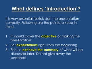 What defines ‘Introduction’?
It is very essential to kick start the presentation
correctly. Following are the points to keep in
mind:
1. It should cover the objective of making the
presentation
2. Set expectations right from the beginning
3. Should not have the summary of what will be
discussed later. Do not give away the
suspense!

 