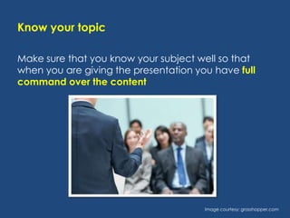 Know your topic
Make sure that you know your subject well so that
when you are giving the presentation you have full
command over the content

Image courtesy: grasshopper.com

 