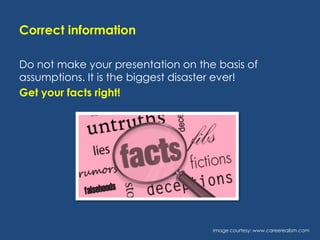Correct information
Do not make your presentation on the basis of
assumptions. It is the biggest disaster ever!
Get your facts right!

Image courtesy: www.careerealism.com

 