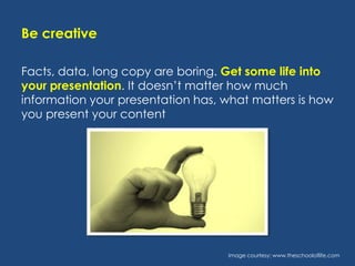 Be creative
Facts, data, long copy are boring. Get some life into
your presentation. It doesn’t matter how much
information your presentation has, what matters is how
you present your content

Image courtesy: www.theschooloflife.com

 