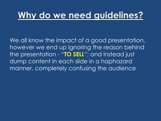 Why do we need guidelines?
We all know the impact of a good presentation,
however we end up ignoring the reason behind
the presentation - “TO SELL”; and instead just
dump content in each slide in a haphazard
manner, completely confusing the audience

 