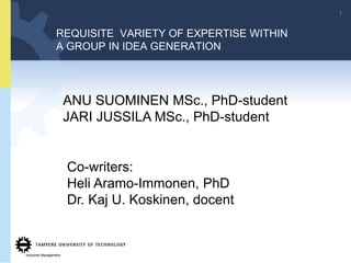 1




                  REQUISITE VARIETY OF EXPERTISE WITHIN
                  A GROUP IN IDEA GENERATION




                        ANU SUOMINEN MSc., PhD-student
                        JARI JUSSILA MSc., PhD-student


                        Co-writers:
                        Heli Aramo-Immonen, PhD
                        Dr. Kaj U. Koskinen, docent


Industrial Management
 