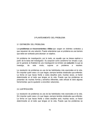 15
3 PLANTEAMIENTO DEL PROBLEMA
3.1 DEFINICIÓN DEL PROBLEMA
Los problemas son inconvenientes o fallas que surgen en distintos contextos y
que requieren de una solución. Puede entenderse que un problema es una barrera
que debe ser sorteada para alcanzar un objetivo.
Un problema de investigación, por lo tanto, es aquello que se desea explicar a
partir de la tarea del investigador. Su acepción como “problema” se vincula a que,
por lo general, la finalidad de una investigación es brindar una solución: lo que se
investiga, de este modo, supone un problema a resolver.
La resolución de problemas es una de las habilidades más esenciales en la vida.
Sin importar quién seas o lo que hagas, siempre tendrás obstáculos que enfrentar.
La forma en que haces frente a estos desafíos será, muchas veces, un factor
determinante en el éxito que tengas en la vida. Puesto que los problemas se
presentan de muchas formas y tamaños diferentes, este artículo te dará algunas
herramientas que te ayudarán a encontrar soluciones.
3.2 JUSTIFICACIÓN
La resolución de problemas es una de las habilidades más esenciales en la vida.
Sin importar quién seas o lo que hagas, siempre tendrás obstáculos que enfrentar.
La forma en que haces frente a estos desafíos será, muchas veces, un factor
determinante en el éxito que tengas en la vida. Puesto que los problemas se
 