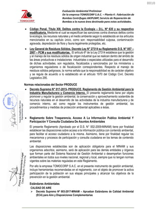 Evaluación Ambiental Preliminar
De la empresa TOMOCORP S.A.C. – Planta 4 : Fabricación de
Bombas Centrifugas AKIPUMP; Servicio de Reparación de
Bombas a la nueva área destinada para estas actividades.
 Código Penal, Título XIII, Delitos contra la Ecología – D.L. Nº 635 y su respectiva
modificatoria. Mediante el cual se especifican las sanciones contra diversos delitos contra
la ecología, los recursos naturales y el medio ambiente según lo establecido en los artículos
mencionados en su capítulo único, como son: responsabilidad culposa, contaminación
agravada, depredación de flora y fauna legalmente protegidas, etc.
 Ley General de Residuos Sólidos. Decreto Ley N° 27314 su Reglamento D.S. N° 057 –
2007 – PCM y sus modificatorias. El artículo 6º de la Ley 27314 establece que la gestión
y el manejo de los residuos sólidos de origen industrial que se realicen dentro del ámbito de
las áreas productivas e instalaciones industriales o especiales utilizadas para el desarrollo
de dichas actividades, son regulados, fiscalizados y sancionados por los ministerios u
organismos reguladores o de fiscalización correspondientes. Respecto al manejo de
residuos sólidos peligrosos, la norma señala que la responsabilidad es de carácter objetivo
y se regula de acuerdo a lo establecido en el artículo 1970 del Código Civil, Decreto
Legislativo 295.
Normas relacionadas del Sector PRODUCE
 Decreto Supremo N° 017-2015- PRODUCE. Reglamento de Gestión Ambiental para la
Industria Manufacturera y Comercio Interno. El presente reglamento tiene por objeto
promover y regular la gestión ambiental, la conservación y aprovechamiento sostenible de
recursos naturales en el desarrollo de las actividades de la industria manufacturera y de
comercio interno, así como regular los instrumentos de gestión ambiental, los
procedimientos y medidas de protección ambiental aplicables a éstas.
 Reglamento Sobre Trasparencia, Acceso A La Información Publica Ambiental Y
Participación Y Consulta Ciudadana De Asuntos Ambientales
El presente Reglamento (Aprobado por el D.S. N° 002-2009-MINAM) tiene por finalidad
establecer las disposiciones sobre acceso a la información pública con contenido ambiental,
para facilitar el acceso ciudadano a la misma. Asimismo, tiene por finalidad regular los
mecanismos y procesos de participación y consulta ciudadana en los temas de contenido
ambiental.
Las disposiciones establecidas son de aplicación obligatoria para el MINAM y sus
organismos adscritos; asimismo, será de aplicación para las demás entidades y órganos
que forman parte del Sistema Nacional de Gestión Ambiental o desempeñan funciones
ambientales en todos sus niveles nacional, regional y local, siempre que no tengan normas
vigentes sobre las materias reguladas en este Reglamento.
Por ello la empresa TOMOCORP S.A.C. en el presente instrumento de gestión ambiental,
incluye herramientas recomendadas en el reglamento, con el objeto de promover la activa
participación de la población en sus etapas principales y alcanzar los objetivos de la
prevención en la gestión ambiental.
Estándares Ambientales
CALIDAD DE AIRE
 Decreto Supremo Nº 003-2017-MINAM – Aprueban Estándares de Calidad Ambiental
(ECA) para Aire y Disposiciones Complementarias
0010
0010
 