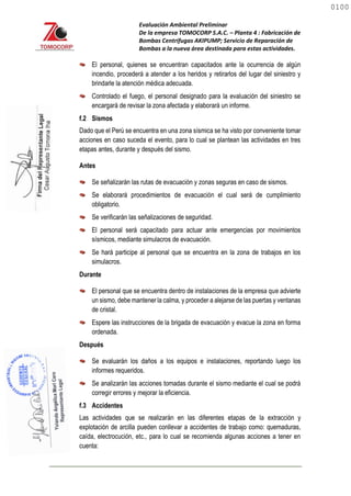 Evaluación Ambiental Preliminar
De la empresa TOMOCORP S.A.C. – Planta 4 : Fabricación de
Bombas Centrifugas AKIPUMP; Servicio de Reparación de
Bombas a la nueva área destinada para estas actividades.
El personal, quienes se encuentran capacitados ante la ocurrencia de algún
incendio, procederá a atender a los heridos y retirarlos del lugar del siniestro y
brindarle la atención médica adecuada.
Controlado el fuego, el personal designado para la evaluación del siniestro se
encargará de revisar la zona afectada y elaborará un informe.
f.2 Sismos
Dado que el Perú se encuentra en una zona sísmica se ha visto por conveniente tomar
acciones en caso suceda el evento, para lo cual se plantean las actividades en tres
etapas antes, durante y después del sismo.
Antes
Se señalizarán las rutas de evacuación y zonas seguras en caso de sismos.
Se elaborará procedimientos de evacuación el cual será de cumplimiento
obligatorio.
Se verificarán las señalizaciones de seguridad.
El personal será capacitado para actuar ante emergencias por movimientos
sísmicos, mediante simulacros de evacuación.
Se hará participe al personal que se encuentra en la zona de trabajos en los
simulacros.
Durante
El personal que se encuentra dentro de instalaciones de la empresa que advierte
un sismo, debe mantener la calma, y proceder a alejarse de las puertas y ventanas
de cristal.
Espere las instrucciones de la brigada de evacuación y evacue la zona en forma
ordenada.
Después
Se evaluarán los daños a los equipos e instalaciones, reportando luego los
informes requeridos.
Se analizarán las acciones tomadas durante el sismo mediante el cual se podrá
corregir errores y mejorar la eficiencia.
f.3 Accidentes
Las actividades que se realizarán en las diferentes etapas de la extracción y
explotación de arcilla pueden conllevar a accidentes de trabajo como: quemaduras,
caída, electrocución, etc., para lo cual se recomienda algunas acciones a tener en
cuenta:
0100
0100
 