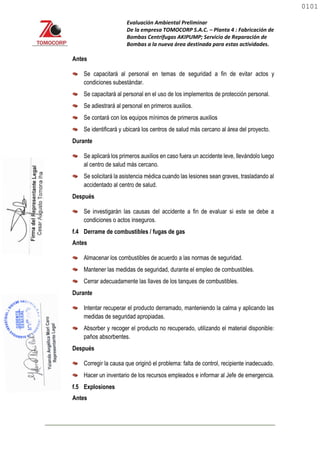 Evaluación Ambiental Preliminar
De la empresa TOMOCORP S.A.C. – Planta 4 : Fabricación de
Bombas Centrifugas AKIPUMP; Servicio de Reparación de
Bombas a la nueva área destinada para estas actividades.
Antes
Se capacitará al personal en temas de seguridad a fin de evitar actos y
condiciones subestándar.
Se capacitará al personal en el uso de los implementos de protección personal.
Se adiestrará al personal en primeros auxilios.
Se contará con los equipos mínimos de primeros auxilios
Se identificará y ubicará los centros de salud más cercano al área del proyecto.
Durante
Se aplicará los primeros auxilios en caso fuera un accidente leve, llevándolo luego
al centro de salud más cercano.
Se solicitará la asistencia médica cuando las lesiones sean graves, trasladando al
accidentado al centro de salud.
Después
Se investigarán las causas del accidente a fin de evaluar si este se debe a
condiciones o actos inseguros.
f.4 Derrame de combustibles / fugas de gas
Antes
Almacenar los combustibles de acuerdo a las normas de seguridad.
Mantener las medidas de seguridad, durante el empleo de combustibles.
Cerrar adecuadamente las llaves de los tanques de combustibles.
Durante
Intentar recuperar el producto derramado, manteniendo la calma y aplicando las
medidas de seguridad apropiadas.
Absorber y recoger el producto no recuperado, utilizando el material disponible:
paños absorbentes.
Después
Corregir la causa que originó el problema: falta de control, recipiente inadecuado.
Hacer un inventario de los recursos empleados e informar al Jefe de emergencia.
f.5 Explosiones
Antes
0101
0101
 