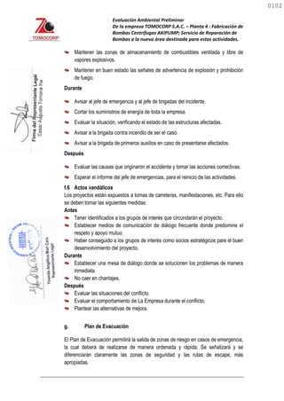Evaluación Ambiental Preliminar
De la empresa TOMOCORP S.A.C. – Planta 4 : Fabricación de
Bombas Centrifugas AKIPUMP; Servicio de Reparación de
Bombas a la nueva área destinada para estas actividades.
Mantener las zonas de almacenamiento de combustibles ventilada y libre de
vapores explosivos.
Mantener en buen estado las señales de advertencia de explosión y prohibición
de fuego.
Durante
Avisar al jefe de emergencia y al jefe de brigadas del incidente.
Cortar los suministros de energía de toda la empresa.
Evaluar la situación, verificando el estado de las estructuras afectadas.
Avisar a la brigada contra incendio de ser el caso.
Avisar a la brigada de primeros auxilios en caso de presentarse afectados.
Después
Evaluar las causas que originaron el accidente y tomar las acciones correctivas.
Esperar el informe del jefe de emergencias, para el reinicio de las actividades.
f.6 Actos vandálicos
Los proyectos están expuestos a tomas de carreteras, manifestaciones, etc. Para ello
se deben tomar las siguientes medidas:
Antes
Tener identificados a los grupos de interés que circundarán el proyecto.
Establecer medios de comunicación de diálogo frecuente donde predomine el
respeto y apoyo mutuo.
Haber conseguido a los grupos de interés como socios estratégicos pare el buen
desenvolvimiento del proyecto.
Durante
Establecer una mesa de diálogo donde se solucionen los problemas de manera
inmediata.
No caer en chantajes.
Después
Evaluar las situaciones del conflicto.
Evaluar el comportamiento de La Empresa durante el conflicto.
Plantear las alternativas de mejora.
g. Plan de Evacuación
El Plan de Evacuación permitirá la salida de zonas de riesgo en casos de emergencia,
la cual deberá de realizarse de manera ordenada y rápida. Se señalizará y se
diferenciarán claramente las zonas de seguridad y las rutas de escape, más
apropiadas.
0102
0102
 