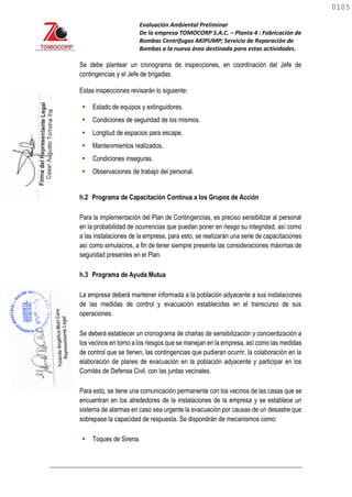 Evaluación Ambiental Preliminar
De la empresa TOMOCORP S.A.C. – Planta 4 : Fabricación de
Bombas Centrifugas AKIPUMP; Servicio de Reparación de
Bombas a la nueva área destinada para estas actividades.
Se debe plantear un cronograma de inspecciones, en coordinación del Jefe de
contingencias y el Jefe de brigadas.
Estas inspecciones revisarán lo siguiente:
 Estado de equipos y extinguidores.
 Condiciones de seguridad de los mismos.
 Longitud de espacios para escape.
 Mantenimientos realizados.
 Condiciones inseguras.
 Observaciones de trabajo del personal.
h.2 Programa de Capacitación Continua a los Grupos de Acción
Para la implementación del Plan de Contingencias, es preciso sensibilizar al personal
en la probabilidad de ocurrencias que puedan poner en riesgo su integridad, así como
a las instalaciones de la empresa, para esto, se realizarán una serie de capacitaciones
así como simulacros, a fin de tener siempre presente las consideraciones máximas de
seguridad presentes en el Plan.
h.3 Programa de Ayuda Mutua
La empresa deberá mantener informada a la población adyacente a sus instalaciones
de las medidas de control y evacuación establecidas en el transcurso de sus
operaciones.
Se deberá establecer un cronograma de charlas de sensibilización y concientización a
los vecinos en torno a los riesgos que se manejan en la empresa, así como las medidas
de control que se tienen, las contingencias que pudieran ocurrir, la colaboración en la
elaboración de planes de evacuación en la población adyacente y participar en los
Comités de Defensa Civil, con las juntas vecinales.
Para esto, se tiene una comunicación permanente con los vecinos de las casas que se
encuentran en los alrededores de la instalaciones de la empresa y se establece un
sistema de alarmas en caso sea urgente la evacuación por causas de un desastre que
sobrepase la capacidad de respuesta. Se dispondrán de mecanismos como:
 Toques de Sirena.
0105
0105
 