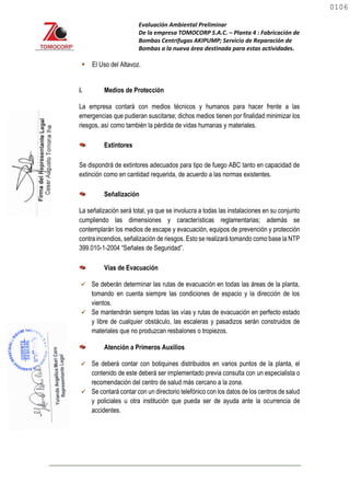 Evaluación Ambiental Preliminar
De la empresa TOMOCORP S.A.C. – Planta 4 : Fabricación de
Bombas Centrifugas AKIPUMP; Servicio de Reparación de
Bombas a la nueva área destinada para estas actividades.
 El Uso del Altavoz.
i. Medios de Protección
La empresa contará con medios técnicos y humanos para hacer frente a las
emergencias que pudieran suscitarse; dichos medios tienen por finalidad minimizar los
riesgos, así como también la pérdida de vidas humanas y materiales.
Extintores
Se dispondrá de extintores adecuados para tipo de fuego ABC tanto en capacidad de
extinción como en cantidad requerida, de acuerdo a las normas existentes.
Señalización
La señalización será total, ya que se involucra a todas las instalaciones en su conjunto
cumpliendo las dimensiones y características reglamentarias; además se
contemplarán los medios de escape y evacuación, equipos de prevención y protección
contra incendios, señalización de riesgos. Esto se realizará tomando como base la NTP
399.010-1-2004 “Señales de Seguridad”.
Vías de Evacuación
 Se deberán determinar las rutas de evacuación en todas las áreas de la planta,
tomando en cuenta siempre las condiciones de espacio y la dirección de los
vientos.
 Se mantendrán siempre todas las vías y rutas de evacuación en perfecto estado
y libre de cualquier obstáculo, las escaleras y pasadizos serán construidos de
materiales que no produzcan resbalones o tropiezos.
Atención a Primeros Auxilios
 Se deberá contar con botiquines distribuidos en varios puntos de la planta, el
contenido de este deberá ser implementado previa consulta con un especialista o
recomendación del centro de salud más cercano a la zona.
 Se contará contar con un directorio telefónico con los datos de los centros de salud
y policiales u otra institución que pueda ser de ayuda ante la ocurrencia de
accidentes.
0106
0106
 