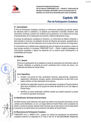 Evaluación Ambiental Preliminar
De la empresa TOMOCORP S.A.C. – Planta 4 : Fabricación de
Bombas Centrifugas AKIPUMP; Servicio de Reparación de
Bombas a la nueva área destinada para estas actividades.
Capítulo VIII
Plan de Participación Ciudadana
8.1. Generalidades
El Plan de Participación Ciudadana constituye un instrumento importante que permite mejorar
las relaciones entre la ciudadanía y la empresa que desarrolla la actividad. Asimismo, este
instrumento contribuye a prevenir los conflictos que se generarían, en la mayoría de los casos
innecesariamente, por la inadecuada comunicación y falta de entendimiento mutuo.
El proceso de participación ciudadana es inherente a un Instrumento de Gestión Ambiental, y
está orientado a involucrar a la población del área de influencia del proyecto, especialmente a
los grupos de interés, a fin de incorporarla como un actor activo de su accionar en el largo plazo.
El conocimiento de la realidad socio ambiental del área de influencia del proyecto a través de
este proceso permitirá a la empresa TOMOCORP S.A.C. – Planta 4 elaborar estrategias de
comunicación orientadas a mejorar las relaciones con su entorno social contribuyendo a la
sostenibilidad del Proyecto.
8.2 Objetivos
8.2.1. General
Promover la participación de la ciudadanía a través de mecanismos de información sobre el
Proyecto, facilitando un ambiente de acción coordinado entre el titular del mismo y los
pobladores del distrito de Puente Piedra.
8.2.2. Específicos
 Acceder a los puntos de vista, comentarios opiniones, observaciones, acotaciones,
sugerencias, indicaciones, consejos, aportes, recomendaciones; es decir todo lo que
pueda contribuir al mejor desempeño de la empresa.
 Identificar los potenciales impactos socio-ambientales vinculados al Proyecto desde la
óptica de la ciudadanía y de los grupos de interés del distrito de la urb. Las Vegas en
Puente Piedra.
 Identificar y/o prever potenciales conflictos sociales que puedan perjudicar la puesta
en marcha la operación del proyecto.
8.3 Identificación del Grupo Social de Interés
Se define al grupo social relevante como aquel que reside en las cercanías del proyecto; es ese
contexto se ha identificado a la urb. Las Vegas distrito de Puente Piedra como la población de
interés y cercana al proyecto, además cabe mencionar que el área sobre el cual se desarrollará
el proyecto se encuentra dentro de la jurisdicción del distrito de Puente Piedra.
8.4 Mecanismos de Participación Ciudadana
TOMOCORP S.A.C y INSEHI S.A.C., pusieron en marcha los mecanismos de participación
ciudadana conforme a lo estipulado en el Título IV del D.S. Nº 002-2009-MINAM, Reglamento
0109
0109
 