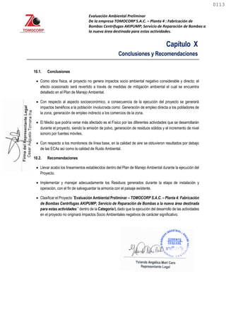 Evaluación Ambiental Preliminar
De la empresa TOMOCORP S.A.C. – Planta 4 : Fabricación de
Bombas Centrifugas AKIPUMP; Servicio de Reparación de Bombas a
la nueva área destinada para estas actividades.
Capítulo X
Conclusiones y Recomendaciones
10.1. Conclusiones
 Como obra física, el proyecto no genera impactos socio ambiental negativo considerable y directo; el
efecto ocasionado será revertido a través de medidas de mitigación ambiental el cual se encuentra
detallado en el Plan de Manejo Ambiental.
 Con respecto al aspecto socioeconómico, a consecuencia de la ejecución del proyecto se generará
impactos benéficos a la población involucrada como: Generación de empleo directa a los pobladores de
la zona, generación de empleo indirecto a los comercios de la zona.
 El Medio que podría verse más afectado es el Físico por las diferentes actividades que se desarrollarán
durante el proyecto, siendo la emisión de polvo, generación de residuos sólidos y el incremento de nivel
sonoro por fuentes móviles.
 Con respecto a los monitoreos de línea base, en la calidad de aire se obtuvieron resultados por debajo
de las ECAs así como la calidad de Ruido Ambiental.
10.2. Recomendaciones
 Llevar acabo los lineamientos establecidos dentro del Plan de Manejo Ambiental durante la ejecución del
Proyecto.
 Implementar y manejar adecuadamente los Residuos generados durante la etapa de instalación y
operación, con el fin de salvaguardar la armonía con el paisaje existente.
 Clasificar el Proyecto ¨Evaluación Ambiental Preliminar – TOMOCORP S.A.C. – Planta 4: Fabricación
de Bombas Centrifugas AKIPUMP; Servicio de Reparación de Bombas a la nueva área destinada
para estas actividades ¨ dentro de la Categoría I, dado que la ejecución del desarrollo de las actividades
en el proyecto no originará Impactos Socio Ambientales negativos de carácter significativo.
0113
0113
 