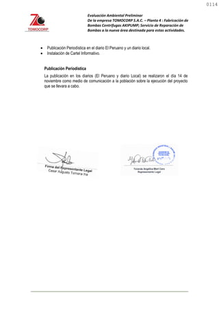 Evaluación Ambiental Preliminar
De la empresa TOMOCORP S.A.C. – Planta 4 : Fabricación de
Bombas Centrifugas AKIPUMP; Servicio de Reparación de
Bombas a la nueva área destinada para estas actividades.
 Publicación Periodística en el diario El Peruano y un diario local.
 Instalación de Cartel Informativo.
Publicación Periodística
La publicación en los diarios (El Peruano y diario Local) se realizaron el día 14 de
noviembre como medio de comunicación a la población sobre la ejecución del proyecto
que se llevara a cabo.
0114
0114
 
