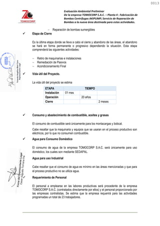 Evaluación Ambiental Preliminar
De la empresa TOMOCORP S.A.C. – Planta 4 : Fabricación de
Bombas Centrifugas AKIPUMP; Servicio de Reparación de
Bombas a la nueva área destinada para estas actividades.
 Reparación de bombas sumergibles
 Etapa de Cierre
Es la última etapa donde se lleva a cabo el cierre y abandono de las áreas, el abandono
se hará en forma permanente o progresivo dependiendo la situación. Esta etapa
comprenderá las siguientes actividades:
 Retiro de maquinarias e instalaciones
 Remediación de Pasivos
 Acondicionamiento Final
 Vida útil del Proyecto.
La vida útil del proyecto se estima
ETAPA TIEMPO
Instalación 01 mes
Operación 20 años
Cierre 2 meses
 Consumo y abastecimiento de combustible, aceites y grasas
El consumo de combustible será únicamente para los montacargas y bobcat.
Cabe resaltar que la maquinaria y equipos que se usaran en el proceso productivo son
eléctricos, por lo que no consumen combustible.
 Agua para Consumo Doméstico
El consumo de agua de la empresa TOMOCORP S.A.C. será únicamente para uso
doméstico, los cuales son mediante SEDAPAL.
 Agua para uso Industrial
Cabe resaltar que el consumo de agua es mínimo en las áreas mencionadas y que para
el proceso productivo no se utiliza agua.
 Requerimiento de Personal
El personal a emplearse en las labores productivas será procedente de la empresa
TOMOCORP S.A.C. (contratados directamente por ellos) y el personal proporcionado por
las empresas contratistas. Se estima que la empresa requerirá para las actividades
programadas un total de 23 trabajadores.
0013
0013
 