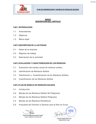PLAN DE MINIMIZACION Y MANEJO DE RESIDUOS SOLIDOS
INDICE
DESCRIPCION DEL CAPITULO
CAP.1 INTRODUCCION
1.1 Antecedentes
1.2 Objetivos
1.3 Marco legal
CAP.2 DESCRIPCION DE LA ACTIVIDAD
2.1 Datos de la empresa
2.2 Régimen de trabajo
2.3 Descripción de la actividad
CAP.3 EVALUACION Y CARACTERIZACION DE LOS RESIDUOS
3.1 Evaluación del manejo actual de residuos solidos
3.2 Identificación de Residuos Solidos
3.3 Clasificación y Caracterización de los Residuos Solidos
3.4 Cuantificación de los Residuos Solidos
CAP.4 PLAN DE MANEJO DE RESIDUOS SOLIDOS
4.1 Introducción
4.2 Manejo de los Residuos Sólidos No Peligrosos
4.3 Manejo de los Residuos Sólidos Peligrosos
4.4 Manejo de los Residuos Domésticos
5.5 Propuesta del Volumen a Generar para el Año en Curso
0194
0194
 