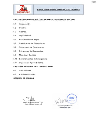 PLAN DE MINIMIZACION Y MANEJO DE RESIDUOS SOLIDOS
CAP.5 PLAN DE CONTINGENCIA PARA MANEJO DE RESIDUOS SOLIDOS
5.1 Introducción
5.2 Objetivo
5.3 Alcance
5.4 Organización
5.5 Evaluación de Riesgos
5.6 Clasificación de Emergencias
5.7 Situaciones de Emergencias
5.8 Estrategias de Respuestas
5.9 Materias y Equipos
5.10 Entrenamientos de Emergencia
5.11 Órganos de Apoyo Externo
CAP.6 CONCLUSIONES Y RECOMENDACIONES
6.1 Conclusiones
6.2 Recomendaciones
RESUMEN DE CAMBIOS
0195
0195
 