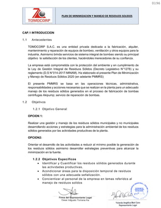 PLAN DE MINIMIZACION Y MANEJO DE RESIDUOS SOLIDOS
CAP.1 INTRODUCCION
1.1 Antecedentes
TOMOCORP S.A.C. es una entidad privada dedicada a la fabricación, alquiler,
mantenimiento y reparación de equipos de bombeo, ventilación y otros equipos para la
industria. Asimismo brinda servicios de sistema integral de bombeo siendo su principal
objetivo la satisfacción de los clientes, haciéndoles merecedores de su confianza.
La empresa está comprometida con la protección del ambiente y en cumplimiento de
la Ley de Gestión Integral de Residuos Sólidos (Decreto Legislativo N°1278) y su
reglamento (D.S N°014-2017-MINAM). Ha elaborado el presente Plan de Minimización
y Manejo de Residuos Sólidos 2020 (en adelante PMMRS)
El presente PMMRS se basa en las operaciones técnicas, administrativa,
responsabilidades y acciones necesarias que se realizan en la planta para un adecuado
manejo de los residuos sólidos generados en el proceso de fabricación de bombas
centrifugas Akipump; servicio de reparación de bombas.
1.2 Objetivos
1.2.1 Objetivo General
OPCION 1:
Realizar una gestión y manejo de los residuos sólidos municipales y no municipales
desarrollando acciones y estrategias para la administración ambiental de los residuos
sólidos generados por las actividades productivas de la planta.
OPCION2:
Orientar el desarrollo de las actividades a reducir al mínimo posible la generación de
los residuos sólidos asimismo desarrollar estrategias preventivas para alcanzar la
minimización en la fuente.
1.2.2 Objetivos Específicos
 Identificar y Cuantificar los residuos sólidos generados durante
las actividades productivas.
 Acondicionar áreas para la disposición temporal de residuos
sólidos con una adecuada señalización.
 Concientizar al personal de la empresa en temas referidos al
manejo de residuos solidos
0196
0196
 