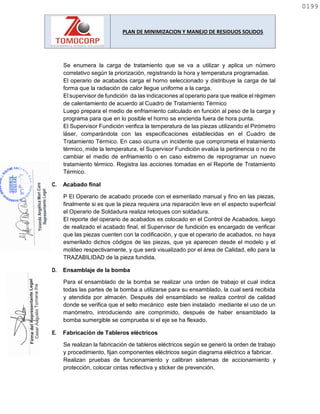 PLAN DE MINIMIZACION Y MANEJO DE RESIDUOS SOLIDOS
Se enumera la carga de tratamiento que se va a utilizar y aplica un número
correlativo según la priorización, registrando la hora y temperatura programadas.
El operario de acabados carga el horno seleccionado y distribuye la carga de tal
forma que la radiación de calor llegue uniforme a la carga.
El supervisor de fundición da las indicaciones al operario para que realice el régimen
de calentamiento de acuerdo al Cuadro de Tratamiento Térmico
Luego prepara el medio de enfriamiento calculado en función al peso de la carga y
programa para que en lo posible el horno se encienda fuera de hora punta.
El Supervisor Fundición verifica la temperatura de las piezas utilizando el Pirómetro
láser, comparándola con las especificaciones establecidas en el Cuadro de
Tratamiento Térmico. En caso ocurra un incidente que comprometa el tratamiento
térmico, mide la temperatura, el Supervisor Fundición evalúa la pertinencia o no de
cambiar el medio de enfriamiento o en caso extremo de reprogramar un nuevo
tratamiento térmico. Registra las acciones tomadas en el Reporte de Tratamiento
Térmico.
C. Acabado final
P El Operario de acabado procede con el esmerilado manual y fino en las piezas,
finalmente si es que la pieza requiera una reparación leve en el aspecto superficial
el Operario de Soldadura realiza retoques con soldadura.
El reporte del operario de acabados es colocado en el Control de Acabados, luego
de realizado el acabado final, el Supervisor de fundición es encargado de verificar
que las piezas cuenten con la codificación, y que el operario de acabados, no haya
esmerilado dichos códigos de las piezas, que ya aparecen desde el modelo y el
moldeo respectivamente, y que será visualizado por el área de Calidad, ello para la
TRAZABILIDAD de la pieza fundida.
D. Ensamblaje de la bomba
Para el ensamblado de la bomba se realizar una orden de trabajo el cual indica
todas las partes de la bomba a utilizarse para su ensamblado, la cual será recibida
y atendida por almacén. Después del ensamblado se realiza control de calidad
donde se verifica que el sello mecánico este bien instalado mediante el uso de un
manómetro, introduciendo aire comprimido, después de haber ensamblado la
bomba sumergible se comprueba si el eje se ha flexado.
E. Fabricación de Tableros eléctricos
Se realizan la fabricación de tableros eléctricos según se generó la orden de trabajo
y procedimiento, fijan componentes eléctricos según diagrama eléctrico a fabricar.
Realizan pruebas de funcionamiento y calibran sistemas de accionamiento y
protección, colocar cintas reflectiva y sticker de prevención.
0199
0199
 
