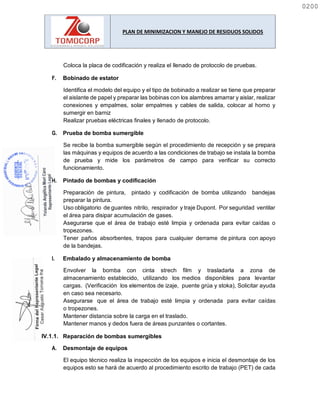 PLAN DE MINIMIZACION Y MANEJO DE RESIDUOS SOLIDOS
Coloca la placa de codificación y realiza el llenado de protocolo de pruebas.
F. Bobinado de estator
Identifica el modelo del equipo y el tipo de bobinado a realizar se tiene que preparar
el aislante de papel y preparar las bobinas con los alambres amarrar y aislar, realizar
conexiones y empalmes, solar empalmes y cables de salida, colocar al horno y
sumergir en barniz
Realizar pruebas eléctricas finales y llenado de protocolo.
G. Prueba de bomba sumergible
Se recibe la bomba sumergible según el procedimiento de recepción y se prepara
las máquinas y equipos de acuerdo a las condiciones de trabajo se instala la bomba
de prueba y mide los parámetros de campo para verificar su correcto
funcionamiento.
H. Pintado de bombas y codificación
I. Embalado y almacenamiento de bomba
Envolver la bomba con cinta strech film y trasladarla a zona de
almacenamiento establecido, utilizando los medios disponibles para levantar
cargas. (Verificación los elementos de izaje, puente grúa y stoka), Solicitar ayuda
en caso sea necesario.
Asegurarse que el área de trabajo esté limpia y ordenada para evitar caídas
o tropezones.
Mantener distancia sobre la carga en el traslado.
Mantener manos y dedos fuera de áreas punzantes o cortantes.
Reparación de bombas sumergibles
A. Desmontaje de equipos
El equipo técnico realiza la inspección de los equipos e inicia el desmontaje de los
equipos esto se hará de acuerdo al procedimiento escrito de trabajo (PET) de cada
Preparación de pintura, pintado y codificación de bomba utilizando bandejas
preparar la pintura.
Uso obligatorio de guantes nitrilo, respirador y traje Dupont. Por seguridad ventilar
el área para disipar acumulación de gases.
Asegurarse que el área de trabajo esté limpia y ordenada para evitar caídas o
tropezones.
Tener paños absorbentes, trapos para cualquier derrame de pintura con apoyo
de la bandejas.
0200
0200
 