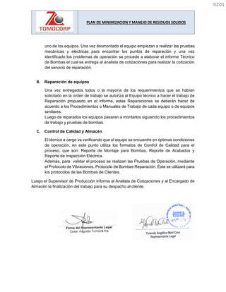 PLAN DE MINIMIZACION Y MANEJO DE RESIDUOS SOLIDOS
uno de los equipos. Una vez desmontado el equipo empiezan a realizar las pruebas
mecánicas y eléctricas para encontrar los puntos de reparación y una vez
identificado los problemas de operación se procede a elaborar el informe Técnico
de Bombas el cual se entrega al analista de cotizaciones para realizar la cotización
del servicio de reparación.
B. Reparación de equipos
Una vez entregados todos o la mayoría de los requerimientos que se habían
solicitado en la orden de trabajo se autoriza al Equipo técnico a hacer el trabajo de
Reparación propuesto en el informe, estas Reparaciones se deberán hacer de
acuerdo a los Procedimientos o Manuales de Trabajo de cada equipo o de equipos
similares.
Luego de reparados los equipos pasaran a montarlos siguiendo los procedimientos
de trabajo y pruebas de bombas.
C. Control de Calidad y Almacén
El técnico a cargo va verificando que el equipo se encuentre en óptimas condiciones
de operación, en este punto utiliza los formatos de Control de Calidad para el
proceso, que son: Reporte de Montaje para Bombas, Reporte de Acabados y
Reporte de Inspección Eléctrica.
Además, para validar el proceso se realizan las Pruebas de Operación, mediante
el Protocolo de Vibraciones, Protocolo de Bombas Reparación. Éste se utilizará para
los protocolos de las Bombas de Clientes.
Luego el Supervisor de Producción informa al Analista de Cotizaciones y al Encargado de
Almacén la finalización del trabajo para su despacho al cliente.
0201
0201
 