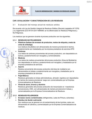 PLAN DE MINIMIZACION Y MANEJO DE RESIDUOS SOLIDOS
CAP.3 EVALUACION Y CARACTERIZACION DE LOS RESIDUOS
3.1 Evaluación del manejo actual de residuos solidos
De acuerdo a la Ley de Gestión Integral de Residuos Sólidos (Decreto Legislativo N°1278)
y su reglamento (D.S N°014-2017-MINAM, se ha diferenciado en Residuos Peligrosos y
No Peligrosos.
Los residuos que se generan durante el proceso productivo son los siguientes:
3.1.1 RESIDUOS NO PELIGROSOS
 Plásticos (bolsas de envases de productos, restos de etiqueta y resto de
cinta de embalaje)
Los residuos de plástico son almacenados de manera provisional en tachos,
posteriormente son trasladados por la empresa prestadora de servicios EPS
 Cartones
Los restos de cartones provenientes del proceso productivo, son depositados en
tachos y posteriormente son recogidos y comercializados
 Maderas
Los restos de madera provenientes del proceso productivo (Área de Modelaría),
son depositados en tachos y posteriormente son recogidos y trasladados por la
empresa prestadora de servicios.
 Aserrín
Residuo proveniente del proceso productivo del área de modelaría son
almacenados en bolsas y posteriormente son recogidos y trasladados por la
empresa prestadora de servicios
 Papel Blanco
Residuos generados en áreas administrativas, almacén, logística son depositados
en tachos de manera provisional luego son comercializados por la Empresa
Comercializadora de Residuos.
 Viruta de acero, bronce y aluminio
Residuos generados del proceso productivo de mecanizado en maestranza
convencional y CNC, son almacenados de manera provisional en bolsas y
comercializados por la Empresa Comercializadora de Residuos.
3.1.2 RESIDUOS PELIGROSOS
 Envases vacíos contaminados (refrigerantes, Latas de Pintura, solventes)
 Residuo de Aceite Lubricante
Son residuos que se generan en el mantenimiento de las bombas, estos son
almacenado en cilindros y comercializado por la Empresa Comercializadora de
residuos.
0203
0203
 