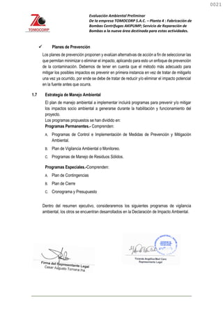 Evaluación Ambiental Preliminar
De la empresa TOMOCORP S.A.C. – Planta 4 : Fabricación de
Bombas Centrifugas AKIPUMP; Servicio de Reparación de
Bombas a la nueva área destinada para estas actividades.
 Planes de Prevención
Los planes de prevención proponen y evalúan alternativas de acción a fin de seleccionar las
que permitan minimizar o eliminar el impacto, aplicando para esto un enfoque de prevención
de la contaminación. Debemos de tener en cuenta que el método más adecuado para
mitigar los posibles impactos es prevenir en primera instancia en vez de tratar de mitigarlo
una vez ya ocurrido, por ende se debe de tratar de reducir y/o eliminar el impacto potencial
en la fuente antes que ocurra.
1.7 Estrategia de Manejo Ambiental
El plan de manejo ambiental a implementar incluirá programas para prevenir y/o mitigar
los impactos socio ambiental a generarse durante la habilitación y funcionamiento del
proyecto.
Los programas propuestos se han dividido en:
Programas Permanentes.- Comprenden:
A. Programas de Control e Implementación de Medidas de Prevención y Mitigación
Ambiental.
B. Plan de Vigilancia Ambiental o Monitoreo.
C. Programas de Manejo de Residuos Sólidos.
Programas Especiales.-Comprenden:
A. Plan de Contingencias
B. Plan de Cierre
C. Cronograma y Presupuesto
Dentro del resumen ejecutivo, consideraremos los siguientes programas de vigilancia
ambiental, los otros se encuentran desarrollados en la Declaración de Impacto Ambiental.
0021
0021
 