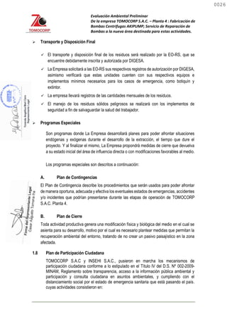 Evaluación Ambiental Preliminar
De la empresa TOMOCORP S.A.C. – Planta 4 : Fabricación de
Bombas Centrifugas AKIPUMP; Servicio de Reparación de
Bombas a la nueva área destinada para estas actividades.
 Transporte y Disposición Final
 El transporte y disposición final de los residuos será realizado por la EO-RS, que se
encuentre debidamente inscrita y autorizada por DIGESA.
 La Empresa solicitará a las EO-RS sus respectivos registros de autorización por DIGESA,
asimismo verificará que estas unidades cuenten con sus respectivos equipos e
implementos mínimos necesarios para los casos de emergencia, como botiquín y
extintor.
 La empresa llevará registros de las cantidades mensuales de los residuos.
 El manejo de los residuos sólidos peligrosos se realizará con los implementos de
seguridad a fin de salvaguardar la salud del trabajador.
 Programas Especiales
Son programas donde La Empresa desarrollará planes para poder afrontar situaciones
endógenas y exógenas durante el desarrollo de la extracción, el tiempo que dure el
proyecto. Y al finalizar el mismo, La Empresa propondrá medidas de cierre que devuelva
a su estado inicial del área de influencia directa o con modificaciones favorables al medio.
Los programas especiales son descritos a continuación:
A. Plan de Contingencias
El Plan de Contingencia describe los procedimientos que serán usados para poder afrontar
de manera oportuna, adecuada y efectiva los eventuales estados de emergencias, accidentes
y/o incidentes que podrían presentarse durante las etapas de operación de TOMOCORP
S.A.C. Planta 4.
B. Plan de Cierre
Toda actividad productiva genera una modificación física y biológica del medio en el cual se
asienta para su desarrollo, motivo por el cual es necesario plantear medidas que permitan la
recuperación ambiental del entorno, tratando de no crear un pasivo paisajístico en la zona
afectada.
1.8 Plan de Participación Ciudadana
TOMOCORP S.A.C y INSEHI S.A.C., pusieron en marcha los mecanismos de
participación ciudadana conforme a lo estipulado en el Título IV del D.S. Nº 002-2009-
MINAM, Reglamento sobre transparencia, acceso a la información pública ambiental y
participación y consulta ciudadana en asuntos ambientales, y cumpliendo con el
distanciamiento social por el estado de emergencia sanitaria que está pasando el país.
cuyas actividades consistieron en:
0026
0026
 