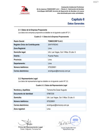 Evaluación Ambiental Preliminar
De la empresa TOMOCORP S.A.C. – Planta 4 : Fabricación de Bombas
Centrifugas AKIPUMP; Servicio de Reparación de Bombas a la nueva
área destinada para estas actividades.
Capítulo II
Datos Generales
2.1. Datos de la Empresa Proponente
Los datos de la empresa proponente se detallan en el siguiente cuadro Nº 2-1.
Cuadro 2- 1: Datos de la Empresa Proponenente
Razón Social: TOMOCORP S.A.C.
Registro Único de Contribuyente: 20474765343
Zona Registral: Lima
Domicilio legal: Urb. Las Vegas, Cal. 5 Mza. D Lote. 6
Distrito : Puente Piedra
Provincia: Lima
Departamento: Lima
Número telefónico: 975226801
Correo electrónico: erodriguez@tomocorp.com.pe
2.2. Representante Legal
Los datos del representante legal se detallan en el siguiente cuadro Nº 2-2.
Cuadro 2- 2: Datos del Representante Legal
Nombres y Apellidos Tomona Iha Cesar Augusto
Documento de identidad 07867230
Domicilio: Urb. Las Vegas, Cal. 5 Mza. D Lote. 6
Número telefónico: 975226801
Correo electrónico: erodriguez@tomocorp.com.pe
Zona registral: Lima
0027
0027
 
