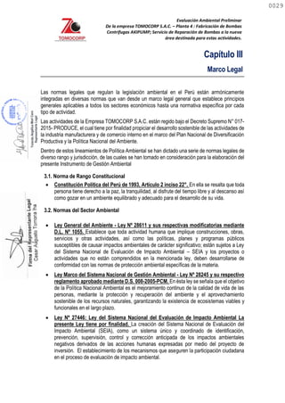 Evaluación Ambiental Preliminar
De la empresa TOMOCORP S.A.C. – Planta 4 : Fabricación de Bombas
Centrifugas AKIPUMP; Servicio de Reparación de Bombas a la nueva
área destinada para estas actividades.
Capítulo III
Marco Legal
Las normas legales que regulan la legislación ambiental en el Perú están armónicamente
integradas en diversas normas que van desde un marco legal general que establece principios
generales aplicables a todos los sectores económicos hasta una normativa específica por cada
tipo de actividad.
Las actividades de la Empresa TOMOCORP S.A.C. están regido bajo el Decreto Supremo N° 017-
2015- PRODUCE, el cual tiene por finalidad propiciar el desarrollo sostenible de las actividades de
la industria manufacturera y de comercio interno en el marco del Plan Nacional de Diversificación
Productiva y la Política Nacional del Ambiente.
3.1. Norma de Rango Constitucional
 Constitución Política del Perú de 1993, Artículo 2 inciso 22°. En ella se resalta que toda
persona tiene derecho a la paz, la tranquilidad, al disfrute del tiempo libre y al descanso así
como gozar en un ambiente equilibrado y adecuado para el desarrollo de su vida.
3.2. Normas del Sector Ambiental
 Ley General del Ambiente - Ley Nº 28611 y sus respectivas modificatorias mediante
D.L. Nº 1055. Establece que toda actividad humana que implique construcciones, obras,
servicios y otras actividades, así como las políticas, planes y programas públicos
susceptibles de causar impactos ambientales de carácter significativo; están sujetos a Ley
del Sistema Nacional de Evaluación de Impacto Ambiental – SEIA y los proyectos o
actividades que no están comprendidos en la mencionada ley, deben desarrollarse de
conformidad con las normas de protección ambiental específicas de la materia.
 Ley Marco del Sistema Nacional de Gestión Ambiental - Ley Nº 28245 y su respectivo
reglamento aprobado mediante D.S. 008-2005-PCM. En ésta ley se señala que el objetivo
de la Política Nacional Ambiental es el mejoramiento continuo de la calidad de vida de las
personas, mediante la protección y recuperación del ambiente y el aprovechamiento
sostenible de los recursos naturales, garantizando la existencia de ecosistemas viables y
funcionales en el largo plazo.
 Ley Nº 27446: Ley del Sistema Nacional del Evaluación de Impacto Ambiental La
presente Ley tiene por finalidad. La creación del Sistema Nacional de Evaluación del
Impacto Ambiental (SEIA), como un sistema único y coordinado de identificación,
prevención, supervisión, control y corrección anticipada de los impactos ambientales
negativos derivados de las acciones humanas expresadas por medio del proyecto de
inversión. El establecimiento de los mecanismos que aseguren la participación ciudadana
en el proceso de evaluación de impacto ambiental.
Dentro de estos lineamientos de Política Ambiental se han dictado una serie de normas legales de
diverso rango y jurisdicción, de las cuales se han tomado en consideración para la elaboración del
presente Instrumento de Gestión Ambiental
0029
0029
 